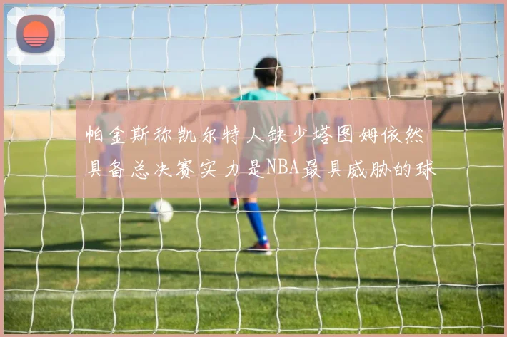 帕金斯称凯尔特人缺少塔图姆依然具备总决赛实力是NBA最具威胁的球队
