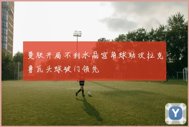 曼联开局不利水晶宫角球助攻拉克鲁瓦头球破门领先