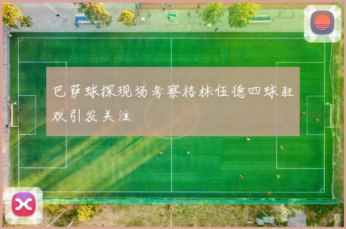 巴萨球探现场考察格林伍德四球狂欢引发关注