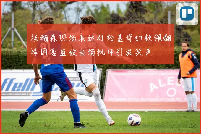杨瀚森现场表达对约基奇的钦佩翻译因害羞被当场批评引发笑声