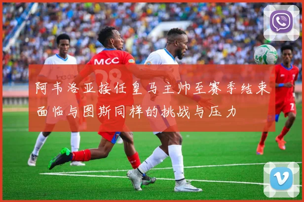 阿韦洛亚接任皇马主帅至赛季结束面临与图斯同样的挑战与压力