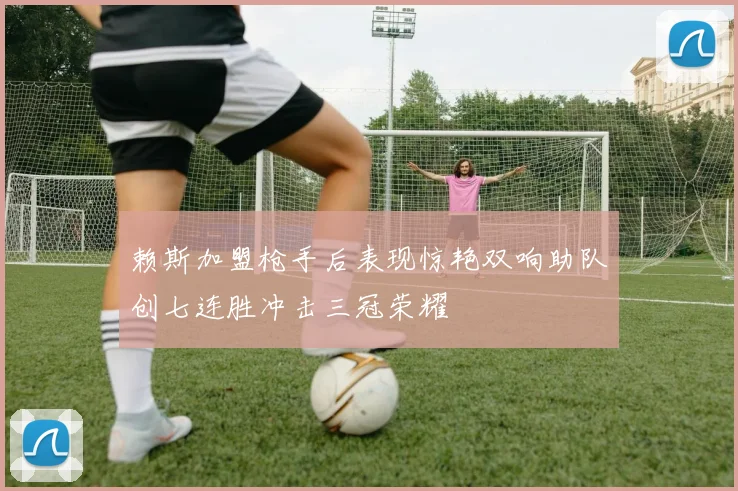 赖斯加盟枪手后表现惊艳双响助队创七连胜冲击三冠荣耀