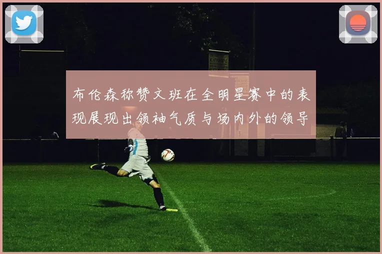 布伦森称赞文班在全明星赛中的表现展现出领袖气质与场内外的领导力