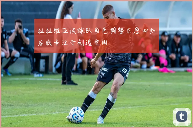 拉拉维亚谈球队角色调整东詹回归后我专注于创造空间