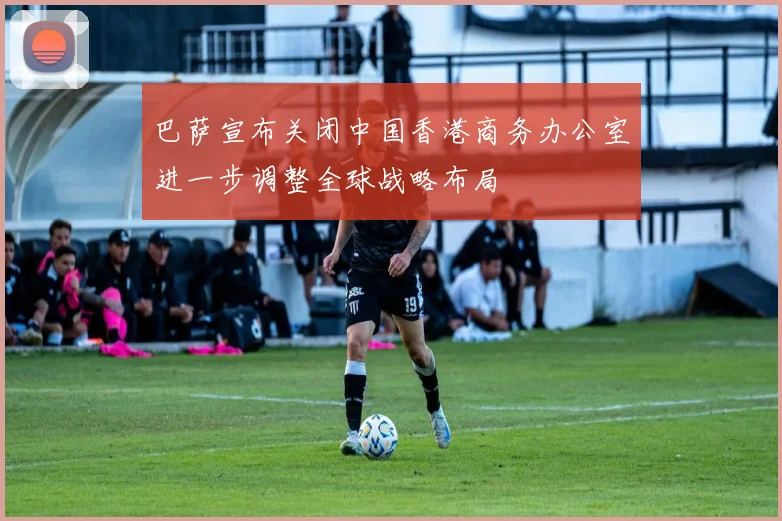 巴萨宣布关闭中国香港商务办公室进一步调整全球战略布局