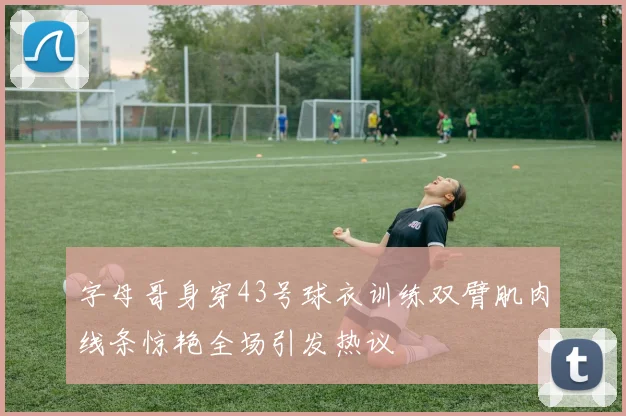 字母哥身穿43号球衣训练双臂肌肉线条惊艳全场引发热议