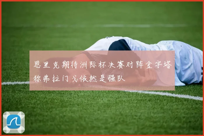 恩里克期待洲际杯决赛对阵金字塔称弗拉门戈依然是强队