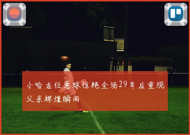 小哈吉任意球惊艳全场29年后重现父亲辉煌瞬间