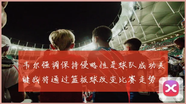 韦尔强调保持侵略性是球队成功关键我将通过篮板球改变比赛走势