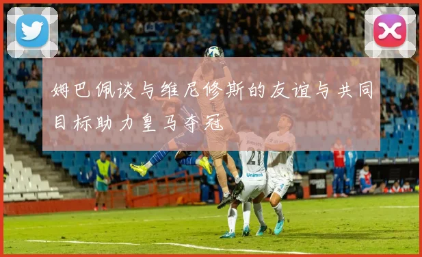 姆巴佩谈与维尼修斯的友谊与共同目标助力皇马夺冠