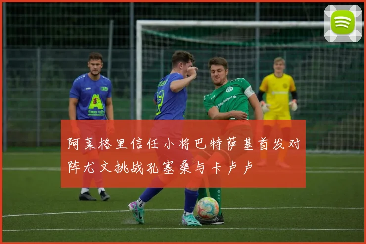 阿莱格里信任小将巴特萨基首发对阵尤文挑战孔塞桑与卡卢卢
