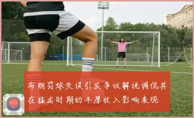 布朗罚球失误引发争议解说调侃其在猛龙时期的丰厚收入影响表现