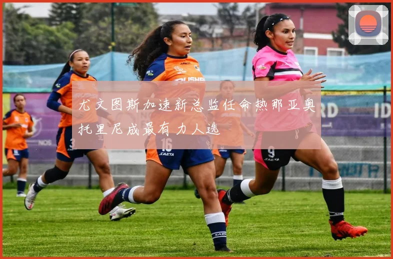 尤文图斯加速新总监任命热那亚奥托里尼成最有力人选