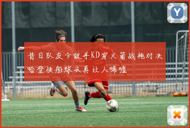 昔日队友今敌手KD穿火箭战袍对决哈登快船球衣真让人唏嘘