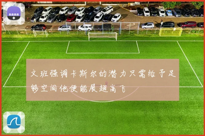 文班强调卡斯尔的潜力只需给予足够空间他便能展翅高飞