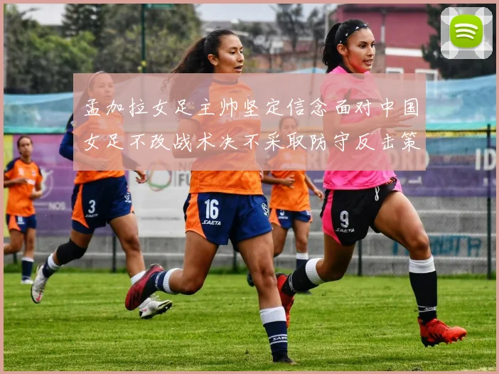 孟加拉女足主帅坚定信念面对中国女足不改战术决不采取防守反击策略