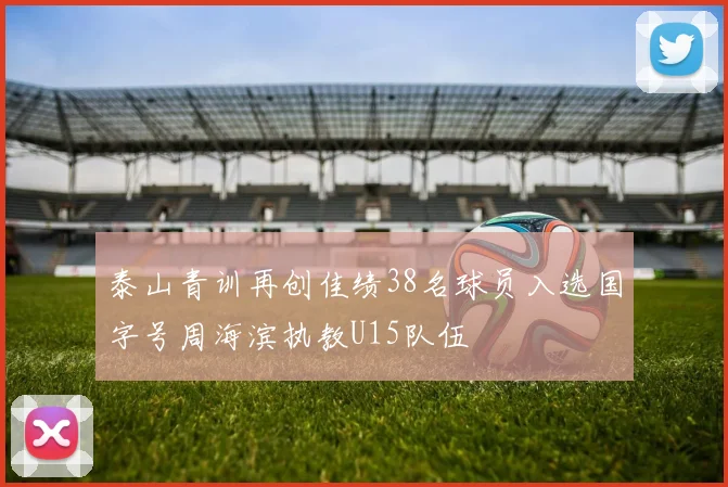 泰山青训再创佳绩38名球员入选国字号周海滨执教U15队伍