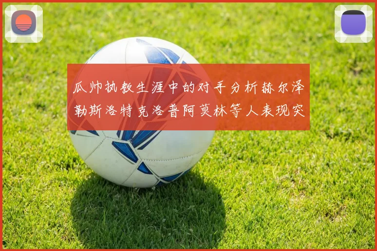 瓜帅执教生涯中的对手分析赫尔泽勒斯洛特克洛普阿莫林等人表现突出