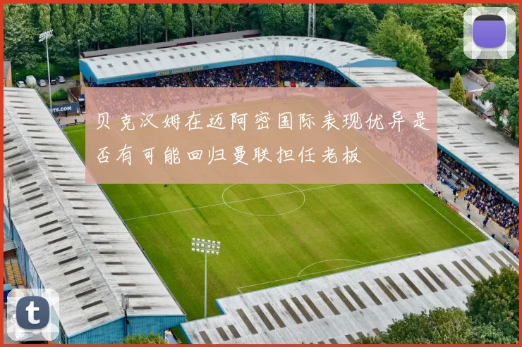 贝克汉姆在迈阿密国际表现优异是否有可能回归曼联担任老板