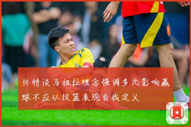 怀特谈马祖拉理念强调多元影响赢球不应以投篮表现自我定义