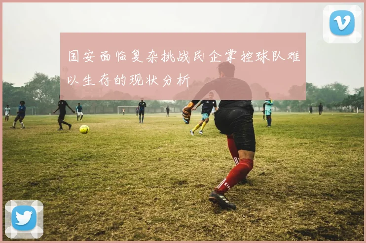 国安面临复杂挑战民企掌控球队难以生存的现状分析